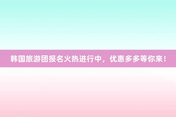 韩国旅游团报名火热进行中，优惠多多等你来！