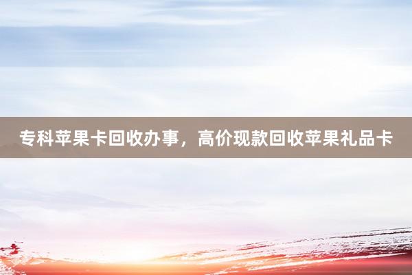 专科苹果卡回收办事，高价现款回收苹果礼品卡