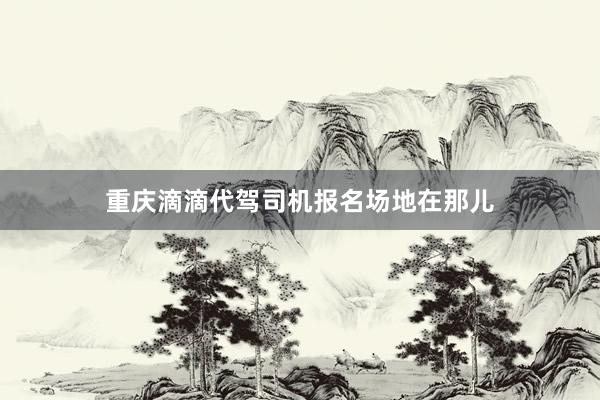 重庆滴滴代驾司机报名场地在那儿