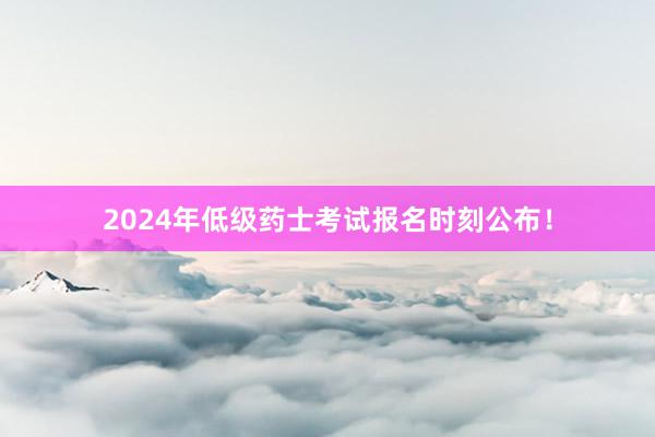 2024年低级药士考试报名时刻公布！