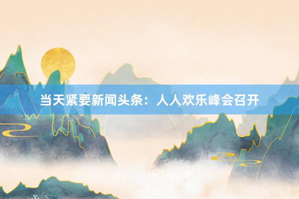 当天紧要新闻头条：人人欢乐峰会召开